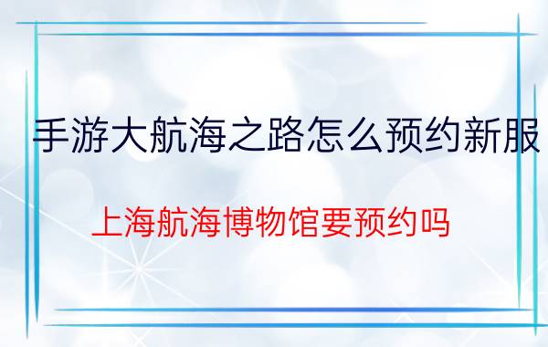 手游大航海之路怎么预约新服 上海航海博物馆要预约吗？